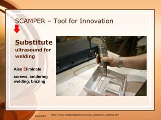 01/03/15
SCAMPER – Tool for Innovation
http://www.midlandplastics.com/so_ultrasonic_welding.htm
Substitute
ultrasound for
welding
Also Eliminate
screws, soldering
welding, brazing
 