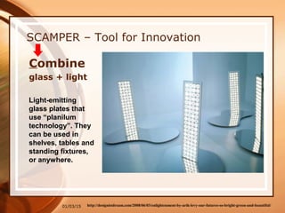 01/03/15
SCAMPER – Tool for Innovation
Combine
glass + light
Light-emitting
glass plates that
use “planilum
technology”. They
can be used in
shelves, tables and
standing fixtures,
or anywhere.
http://designistdream.com/2008/06/03/enlightenment-by-arik-levy-our-futures-so-bright-green-and-beautiful/
 