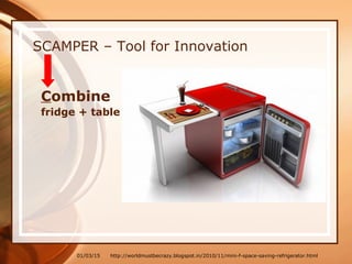 01/03/15
SCAMPER – Tool for Innovation
Combine
fridge + table
http://worldmustbecrazy.blogspot.in/2010/11/mini-f-space-saving-refrigerator.html
 