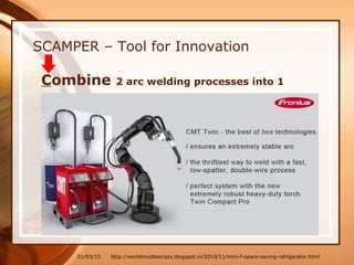 01/03/15
SCAMPER – Tool for Innovation
Combine 2 arc welding processes into 1
http://worldmustbecrazy.blogspot.in/2010/11/mini-f-space-saving-refrigerator.html
 