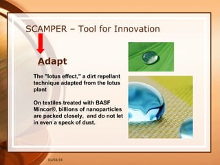 01/03/15
SCAMPER – Tool for Innovation
Adapt
The "lotus effect," a dirt repellant
technique adapted from the lotus
plant
On textiles treated with BASF
Mincor®, billions of nanoparticles
are packed closely, and do not let
in even a speck of dust.
 