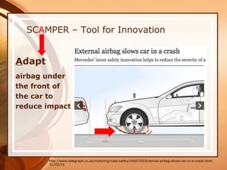 01/03/15
SCAMPER – Tool for Innovation
Adapt
airbag under
the front of
the car to
reduce impact
http://www.telegraph.co.uk/motoring/road-safety/5495705/External-airbag-slows-car-in-a-crash.html
 
