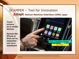 01/03/15
SCAMPER – Tool for Innovation
Adapt Human-Machine Interface (HMI) apps
http://www.neonode.com/volvo-showcases-next-generation-hmi-in-geneva/
Touch
screens
as in mobile
devices.
Devices like
iPhone or
iPad can be
integrated
into car’s
dashboard.
Built-in Dashboard Display
Eliminate
 