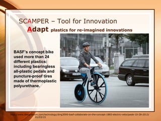 01/03/15
SCAMPER – Tool for Innovation
Adapt plastics for re-imagined innovations
http://www.designboom.com/technology/ding3000-basf-collaborate-on-the-concept-1865-electric-velocipede-10-28-2013/
BASF’s concept bike
used more than 24
different plastics:
including bearingless
all-plastic pedals and
puncture-proof tires
made of thermoplastic
polyurethane.
 