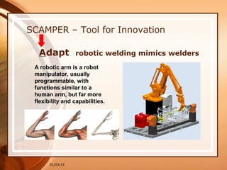 01/03/15
SCAMPER – Tool for Innovation
Adapt robotic welding mimics welders
A robotic arm is a robot
manipulator, usually
programmable, with
functions similar to a
human arm, but far more
flexibility and capabilities.
 