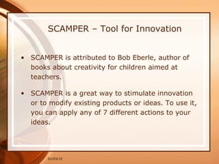 01/03/15
SCAMPER – Tool for Innovation
• SCAMPER is attributed to Bob Eberle, author of
books about creativity for children aimed at
teachers.
• SCAMPER is a great way to stimulate innovation
or to modify existing products or ideas. To use it,
you can apply any of 7 different actions to your
ideas.
 