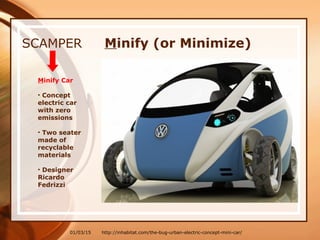 01/03/15
SCAMPER Minify (or Minimize)
Minify Car
• Concept
electric car
with zero
emissions
• Two seater
made of
recyclable
materials
• Designer
Ricardo
Fedrizzi
http://inhabitat.com/the-bug-urban-electric-concept-mini-car/
 