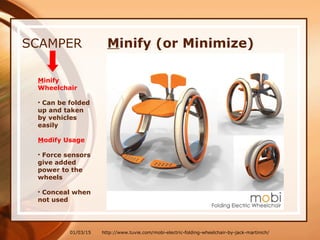 01/03/15
SCAMPER
Minify
Wheelchair
• Can be folded
up and taken
by vehicles
easily
Modify Usage
• Force sensors
give added
power to the
wheels
• Conceal when
not used
http://www.tuvie.com/mobi-electric-folding-wheelchair-by-jack-martinich/
Minify (or Minimize)
 