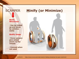 01/03/15
SCAMPER
Minify
Wheelchair
• Can be folded
up and taken
by vehicles
easily
Modify Usage
• Force sensors
give added
power to the
wheels
• Conceal when
not used
http://www.tuvie.com/mobi-electric-folding-wheelchair-by-jack-martinich/
Minify (or Minimize)
 