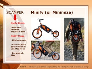 01/03/15
SCAMPER
Minify Bicycle
• Compact
foldable
mountain bike
Modify Usage
• Eliminate seat
• Carry as back
pack when not
used for rides
• Bergmonch
Bike
http://www.tuvie.com/fold-bergmonch-bike-into-a-backpack-perfect-for-camping-or-hiking/
Minify (or Minimize)
 