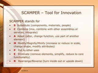 01/03/15
SCAMPER – Tool for Innovation
SCAMPER stands for
• S Substitute (components, materials, people)
• C Combine (mix, combine with other assemblies or
services, integrate)
• A Adapt (alter, change function, use part of another
element)
• M Modify/Magnify/Minify (increase or reduce in scale,
change shape, modify attributes)
• P Put to other uses
• E Eliminate (remove elements, simplify, reduce to core
functionality)
• R Rearrange/Reverse (turn inside out or upside down)
 