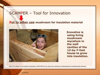 01/03/15
http://www.mhttp://www.oregonlive.com/hg/index.ssf/2013/05/from_the_home_front_mushroom_t.htmlargproperties.com/blog/tag/fly-ash-bricks
SCAMPER – Tool for Innovation
Put to other use mushroom for insulation material
Ecovative is
using living
mushroom
mycelium in
the wall
cavities of the
12-by-7-foot
house to grow
into insulation.
 