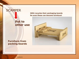 01/03/15
SCAMPER
Put to
other use
Furniture from
packing boards
IKEA recycles their packaging boards
So even these can become furniture!
 