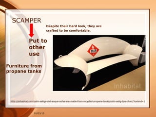 01/03/15
SCAMPER
Put to
other
use
Furniture from
propane tanks
http://inhabitat.com/colin-seligs-dali-esque-sofas-are-made-from-recycled-propane-tanks/colin-selig-lips-chair/?extend=1
Despite their hard look, they are
crafted to be comfortable.
 