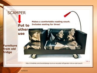 01/03/15
SCAMPER
Put to
other
use
Furniture
from old
fridge
http://inhabitat.com/transfodesign-turns-a-recycled-refrigerator-into-a-cool-couch/
Makes a comfortable reading couch.
Includes seating for three!
 