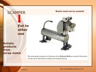 01/03/15
SCAMPER
Artistic
products
from
scrap metal
http://ecoartsblog.wordpress.com/
Put to
other
use
Waste need not be wasted!
 