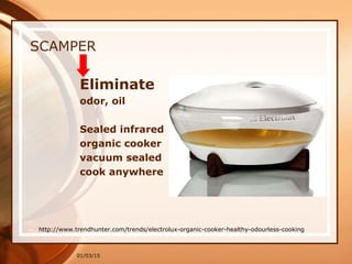01/03/15
SCAMPER
Eliminate
odor, oil
Sealed infrared
organic cooker
vacuum sealed
cook anywhere
http://www.trendhunter.com/trends/electrolux-organic-cooker-healthy-odourless-cooking
 