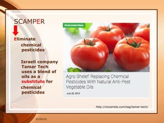01/03/15
SCAMPER
Eliminate
chemical
pesticides
Israeli company
Tamar Tech
uses a blend of
oils as a
substitute for
chemical
pesticides
http://nocamels.com/tag/tamar-tech/
 