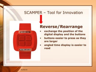 01/03/15
SCAMPER – Tool for Innovation
Reverse/Rearrange
• exchange the position of the
digital display and the buttons
• buttons easier to press as they
are larger
• angled time display is easier to
read
 