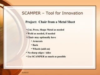 01/03/15
SCAMPER – Tool for Innovation
• Cut, Press, Shape Metal as needed
• Weld as needed, if needed
• Chair may optionally have
• Armrests
• Back
• Wheels (add on)
• No sharp edges / sides
• Use SCAMPER as much as possible
Project: Chair from a Metal Sheet
 