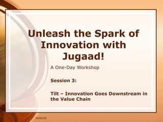 01/03/15
Unleash the Spark of
Innovation with
Jugaad!
A One-Day Workshop
Session 3:
Tilt – Innovation Goes Downstream in
the Value Chain
 