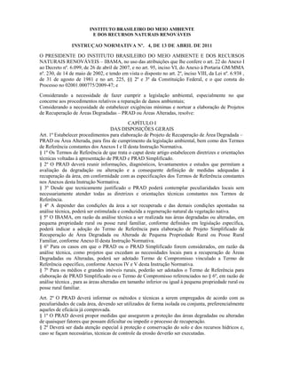 INSTITUTO BRASILEIRO DO MEIO AMBIENTE
E DOS RECURSOS NATURAIS RENOVÁVEIS
INSTRUÇAO NORMATIVA Nº. 4, DE 13 DE ABRIL DE 2011
O PRESIDENTE DO INSTITUTO BRASILEIRO DO MEIO AMBIENTE E DOS RECURSOS
NATURAIS RENOVÁVEIS – IBAMA, no uso das atribuições que lhe confere o art. 22 do Anexo I
ao Decreto nº. 6.099, de 26 de abril de 2007, e no art. 95, inciso VI, do Anexo à Portaria GM/MMA
nº. 230, de 14 de maio de 2002, e tendo em vista o disposto no art. 2º, inciso VIII, da Lei nº. 6.938 ,
de 31 de agosto de 1981 e no art. 225, §§ 2º e 3º da Constituição Federal, e o que consta do
Processo no 02001.000775/2009-47; e
Considerando a necessidade de fazer cumprir a legislação ambiental, especialmente no que
concerne aos procedimentos relativos a reparação de danos ambientais;
Considerando a necessidade de estabelecer exigências mínimas e nortear a elaboração de Projetos
de Recuperação de Áreas Degradadas – PRAD ou Áreas Alteradas, resolve:
CAPÍTULO I
DAS DISPOSIÇÕES GERAIS
Art. 1º Estabelecer procedimentos para elaboração de Projeto de Recuperação de Área Degradada –
PRAD ou Área Alterada, para fins de cumprimento da legislação ambiental, bem como dos Termos
de Referência constantes dos Anexos I e II desta Instrução Normativa.
§ 1º Os Termos de Referência de que trata o caput deste artigo estabelecem diretrizes e orientações
técnicas voltadas à apresentação de PRAD e PRAD Simplificado.
§ 2º O PRAD deverá reunir informações, diagnósticos, levantamentos e estudos que permitam a
avaliação da degradação ou alteração e a consequente definição de medidas adequadas à
recuperação da área, em conformidade com as especificações dos Termos de Referência constantes
nos Anexos desta Instrução Normativa.
§ 3º Desde que tecnicamente justificado o PRAD poderá contemplar peculiaridades locais sem
necessariamente atender todas as diretrizes e orientações técnicas constantes nos Termos de
Referência.
§ 4º A depender das condições da área a ser recuperada e das demais condições apontadas na
análise técnica, poderá ser estimulada e conduzida a regeneração natural da vegetação nativa.
§ 5º O IBAMA, em razão da análise técnica a ser realizada nas áreas degradadas ou alteradas, em
pequena propriedade rural ou posse rural familiar, conforme definidos em legislação específica,
poderá indicar a adoção do Termo de Referência para elaboração de Projeto Simplificado de
Recuperação de Área Degradada ou Alterada de Pequena Propriedade Rural ou Posse Rural
Familiar, conforme Anexo II desta Instrução Normativa.
§ 6º Para os casos em que o PRAD ou o PRAD Simplificado forem considerados, em razão da
análise técnica, como projetos que excedam as necessidades locais para a recuperação de Áreas
Degradadas ou Alteradas, poderá ser adotado Termo de Compromisso vinculado a Termo de
Referência específico, conforme Anexos IV e V desta Instrução Normativa.
§ 7º Para os médios e grandes imóveis rurais, poderão ser adotados o Termo de Referência para
elaboração de PRAD Simplificado ou o Termo de Compromisso referenciados no § 6º, em razão de
análise técnica , para as áreas alteradas em tamanho inferior ou igual à pequena propriedade rural ou
posse rural familiar.
Art. 2º O PRAD deverá informar os métodos e técnicas a serem empregados de acordo com as
peculiaridades de cada área, devendo ser utilizados de forma isolada ou conjunta, preferencialmente
aqueles de eficácia já comprovada.
§ 1º O PRAD deverá propor medidas que assegurem a proteção das áreas degradadas ou alteradas
de quaisquer fatores que possam dificultar ou impedir o processo de recuperação.
§ 2º Deverá ser dada atenção especial à proteção e conservação do solo e dos recursos hídricos e,
caso se façam necessárias, técnicas de controle da erosão deverão ser executadas.
 