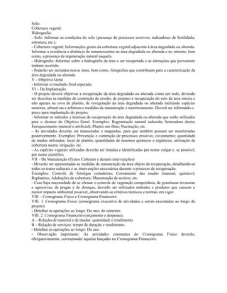 Solo:
Cobertura vegetal:
Hidrografia:
- Solo: Informar as condições do solo (presença de processos erosivos; indicadores de fertilidade;
estrutura; etc.).
- Cobertura vegetal: Informações gerais da cobertura vegetal adjacente à área degradada ou alterada.
Informar a existência e distância de remanescentes na área degradada ou alterada e no entorno, bem
como, a presença de regeneração natural naquela.
- Hidrografia: Informar sobre a hidrografia da área a ser recuperada e as alterações que porventura
tenham ocorrido.
- Poderão ser incluídos novos itens, bem como, fotografias que contribuam para a caracterização da
área degradada ou alterada.
V – Objetivo Geral
- Informar o resultado final esperado.
VI – Da Implantação
- O projeto deverá objetivar a recuperação da área degradada ou alterada como um todo, devendo
ser descritas as medidas de contenção de erosão, de preparo e recuperação do solo da área inteira e
não apenas na cova de plantio, de revegetação da área degradada ou alterada incluindo espécies
rasteiras, arbustivas e arbóreas e medidas de manutenção e monitoramento. Deverá ser informado o
prazo para implantação do projeto;
- Informar os métodos e técnicas de recuperação da área degradada ou alterada que serão utilizados
para o alcance do Objetivo Geral. Exemplos: Regeneração natural induzida; Semeadura direta;
Enriquecimento (natural e artificial); Plantio em ilhas; Nucleação; etc.
- As atividades deverão ser mensuradas e mapeadas, para que também possam ser monitoradas
posteriormente. Exemplos: Prevenção e contenção de processos erosivos; coveamento; quantidade
de mudas utilizadas; local de plantio; quantidades de insumos químicos e orgânicos; utilização de
cobertura morta; irrigação; etc.
- As espécies vegetais utilizadas deverão ser listadas e identificadas por nome vulgar e, se possível,
por nome científico.
VII – Da Manutenção (Tratos Culturais e demais intervenções)
- Deverão ser apresentadas as medidas de manutenção da área objeto da recuperação, detalhando-se
todos os tratos culturais e as intervenções necessárias durante o processo de recuperação.
Exemplos: Controle de formigas cortadeiras; Coroamento das mudas (manual; químico);
Replantios; Adubações de cobertura; Manutenção de aceiros; etc.
- Caso haja necessidade de se efetuar o controle de vegetação competidora, de gramíneas invasoras
e agressivas, de pragas e de doenças, deverão ser utilizados métodos e produtos que causem o
menor impacto ambiental possível, observando-se critérios técnicos e normas em vigor.
VIII – Cronograma Físico e Cronograma Financeiro
VIII. 1. Cronograma Físico (cronograma executivo de atividades a serem executadas ao longo do
projeto).
- Detalhar as operações ao longo: Do ano; do semestre.
VIII. 2. Cronograma Financeiro (orçamento e despesas).
A – Relação de material e de mudas: quantidade e rendimento.
B – Relação de serviços: tempo de duração e rendimento.
- Detalhar as operações ao longo: Do ano.
- Observação importante: As atividades constantes do Cronograma Físico deverão,
obrigatoriamente, corresponder àquelas lançadas no Cronograma Financeiro.
 