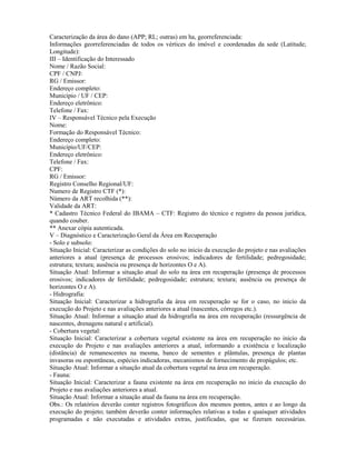 Caracterização da área do dano (APP; RL; outras) em ha, georreferenciada:
Informações georreferenciadas de todos os vértices do imóvel e coordenadas da sede (Latitude;
Longitude):
III – Identificação do Interessado
Nome / Razão Social:
CPF / CNPJ:
RG / Emissor:
Endereço completo:
Município / UF / CEP:
Endereço eletrônico:
Telefone / Fax:
IV – Responsável Técnico pela Execução
Nome:
Formação do Responsável Técnico:
Endereço completo:
Município/UF/CEP:
Endereço eletrônico:
Telefone / Fax:
CPF:
RG / Emissor:
Registro Conselho Regional/UF:
Numero de Registro CTF (*):
Número da ART recolhida (**):
Validade da ART:
* Cadastro Técnico Federal do IBAMA – CTF: Registro do técnico e registro da pessoa jurídica,
quando couber.
** Anexar cópia autenticada.
V – Diagnóstico e Caracterização Geral da Área em Recuperação
- Solo e subsolo:
Situação Inicial: Caracterizar as condições do solo no inicio da execução do projeto e nas avaliações
anteriores a atual (presença de processos erosivos; indicadores de fertilidade; pedregosidade;
estrutura; textura; ausência ou presença de horizontes O e A).
Situação Atual: Informar a situação atual do solo na área em recuperação (presença de processos
erosivos; indicadores de fertilidade; pedregosidade; estrutura; textura; ausência ou presença de
horizontes O e A).
- Hidrografia:
Situação Inicial: Caracterizar a hidrografia da área em recuperação se for o caso, no inicio da
execução do Projeto e nas avaliações anteriores a atual (nascentes, córregos etc.).
Situação Atual: Informar a situação atual da hidrografia na área em recuperação (ressurgência de
nascentes, drenagens natural e artificial).
- Cobertura vegetal:
Situação Inicial: Caracterizar a cobertura vegetal existente na área em recuperação no inicio da
execução do Projeto e nas avaliações anteriores a atual, informando a existência e localização
(distância) de remanescentes na mesma, banco de sementes e plântulas, presença de plantas
invasoras ou espontâneas, espécies indicadoras, mecanismos de fornecimento de propágulos; etc.
Situação Atual: Informar a situação atual da cobertura vegetal na área em recuperação.
- Fauna:
Situação Inicial: Caracterizar a fauna existente na área em recuperação no inicio da execução do
Projeto e nas avaliações anteriores a atual.
Situação Atual: Informar a situação atual da fauna na área em recuperação.
Obs.: Os relatórios deverão conter registros fotográficos dos mesmos pontos, antes e ao longo da
execução do projeto; também deverão conter informações relativas a todas e quaisquer atividades
programadas e não executadas e atividades extras, justificadas, que se fizeram necessárias.
 