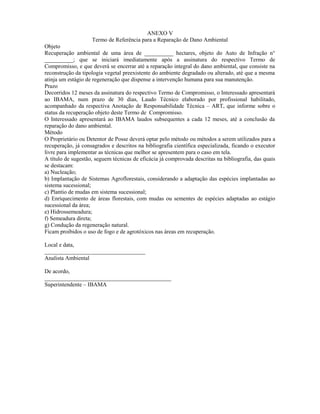 ANEXO V
Termo de Referência para a Reparação de Dano Ambiental
Objeto
Recuperação ambiental de uma área de __________ hectares, objeto do Auto de Infração n°
__________; que se iniciará imediatamente após a assinatura do respectivo Termo de
Compromisso, e que deverá se encerrar até a reparação integral do dano ambiental, que consiste na
reconstrução da tipologia vegetal preexistente do ambiente degradado ou alterado, até que a mesma
atinja um estágio de regeneração que dispense a intervenção humana para sua manutenção.
Prazo
Decorridos 12 meses da assinatura do respectivo Termo de Compromisso, o Interessado apresentará
ao IBAMA, num prazo de 30 dias, Laudo Técnico elaborado por profissional habilitado,
acompanhado da respectiva Anotação de Responsabilidade Técnica – ART, que informe sobre o
status da recuperação objeto deste Termo de Compromisso.
O Interessado apresentará ao IBAMA laudos subsequentes a cada 12 meses, até a conclusão da
reparação do dano ambiental.
Método
O Proprietário ou Detentor de Posse deverá optar pelo método ou métodos a serem utilizados para a
recuperação, já consagrados e descritos na bibliografia científica especializada, ficando o executor
livre para implementar as técnicas que melhor se apresentem para o caso em tela.
A título de sugestão, seguem técnicas de eficácia já comprovada descritas na bibliografia, das quais
se destacam:
a) Nucleação;
b) Implantação de Sistemas Agroflorestais, considerando a adaptação das espécies implantadas ao
sistema sucessional;
c) Plantio de mudas em sistema sucessional;
d) Enriquecimento de áreas florestais, com mudas ou sementes de espécies adaptadas ao estágio
sucessional da área;
e) Hidrossemeadura;
f) Semeadura direta;
g) Condução da regeneração natural.
Ficam proibidos o uso de fogo e de agrotóxicos nas áreas em recuperação.
Local e data,
___________________________________
Analista Ambiental
De acordo,
____________________________________________
Superintendente – IBAMA
.
 