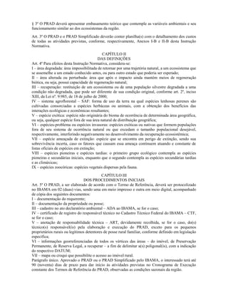 § 3º O PRAD deverá apresentar embasamento teórico que contemple as variáveis ambientais e seu
funcionamento similar ao dos ecossistemas da região.
Art. 3º O PRAD e o PRAD Simplificado deverão conter planilha(s) com o detalhamento dos custos
de todas as atividades previstas, conforme, respectivamente, Anexos I-B e II-B desta Instrução
Normativa.
CAPÍTULO II
DAS DEFINIÇÕES
Art. 4º Para efeitos desta Instrução Normativa, considera-se:
I – área degradada: área impossibilitada de retornar por uma trajetória natural, a um ecossistema que
se assemelhe a um estado conhecido antes, ou para outro estado que poderia ser esperado;
II – área alterada ou perturbada: área que após o impacto ainda mantém meios de regeneração
biótica, ou seja, possui capacidade de regeneração natural;
III – recuperação: restituição de um ecossistema ou de uma população silvestre degradada a uma
condição não degradada, que pode ser diferente de sua condição original, conforme art. 2º, inciso
XIII, da Lei nº. 9.985, de 18 de julho de 2000;
IV – sistema agroflorestal – SAF: forma de uso da terra na qual espécies lenhosas perenes são
cultivadas consorciadas a espécies herbáceas ou animais, com a obtenção dos benefícios das
interações ecológicas e econômicas resultantes;
V – espécie exótica: espécie não originária do bioma de ocorrência de determinada área geográfica,
ou seja, qualquer espécie fora de sua área natural de distribuição geográfica;
VI – espécies-problema ou espécies invasoras: espécies exóticas ou nativas que formem populações
fora de seu sistema de ocorrência natural ou que excedam o tamanho populacional desejável,
respectivamente, interferindo negativamente no desenvolvimento da recuperação ecossistêmica;
VII – espécie ameaçada de extinção: espécie que se encontra em perigo de extinção, sendo sua
sobrevivência incerta, caso os fatores que causam essa ameaça continuem atuando e constante de
listas oficiais de espécies em extinção;
VIII – espécies pioneiras e espécies tardias: o primeiro grupo ecológico contempla as espécies
pioneiras e secundárias iniciais, enquanto que o segundo contempla as espécies secundárias tardias
e as climáxicas;
IX – espécies zoocóricas: espécies vegetais dispersas pela fauna.
CAPÍTULO III
DOS PROCEDIMENTOS INICIAIS
Art. 5º O PRAD, a ser elaborado de acordo com o Termo de Referência, deverá ser protocolizado
no IBAMA em 02 (duas) vias, sendo uma em meio impresso e outra em meio digital, acompanhado
de cópia dos seguintes documentos:
I – documentação do requerente;
II – documentação da propriedade ou posse;
III – cadastro no ato declaratório ambiental – ADA ao IBAMA, se for o caso;
IV – certificado de registro do responsável técnico no Cadastro Técnico Federal do IBAMA – CTF,
se for o caso;
V – anotação de responsabilidade técnica – ART, devidamente recolhida, se for o caso, do(s)
técnico(s) responsável(is) pela elaboração e execução do PRAD, exceto para os pequenos
proprietários rurais ou legítimos detentores de posse rural familiar, conforme definido em legislação
específica;
VI – informações georreferenciadas de todos os vértices das áreas – do imóvel, de Preservação
Permanente, de Reserva Legal, a recuperar – a fim de delimitar a(s) poligonal(is), com a indicação
do respectivo DATUM;
VII – mapa ou croqui que possibilite o acesso ao imóvel rural.
Parágrafo único. Aprovado o PRAD ou o PRAD Simplificado pelo IBAMA, o interessado terá até
90 (noventa) dias de prazo para dar início às atividades previstas no Cronograma de Execução
constante dos Termos de Referência do PRAD, observadas as condições sazonais da região.
 