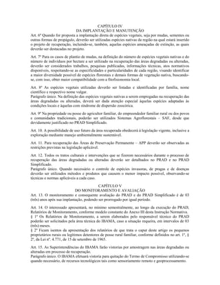 CAPÍTULO IV
DA IMPLANTAÇÃO E MANUTENÇÃO
Art. 6º Quando for proposta a implantação direta de espécies vegetais, seja por mudas, sementes ou
outras formas de propágulo, deverão ser utilizadas espécies nativas da região na qual estará inserido
o projeto de recuperação, incluindo-se, também, aquelas espécies ameaçadas de extinção, as quais
deverão ser destacadas no projeto.
Art. 7º Para os casos de plantio de mudas, na definição do número de espécies vegetais nativas e do
número de indivíduos por hectare a ser utilizado na recuperação das áreas degradadas ou alteradas,
deverão ser considerados trabalhos, pesquisas publicadas, informações técnicas, atos normativos
disponíveis, respeitando-se as especificidades e particularidades de cada região, visando identificar
a maior diversidade possível de espécies florestais e demais formas de vegetação nativa, buscando-
se, com isso, obter maior compatibilidade com a fitofisionomia local.
Art. 8º As espécies vegetais utilizadas deverão ser listadas e identificadas por família, nome
científico e respectivo nome vulgar.
Parágrafo único. Na definição das espécies vegetais nativas a serem empregadas na recuperação das
áreas degradadas ou alteradas, deverá ser dada atenção especial àquelas espécies adaptadas às
condições locais e àquelas com síndrome de dispersão zoocórica.
Art. 9º Na propriedade ou posse do agricultor familiar, do empreendedor familiar rural ou dos povos
e comunidades tradicionais, poderão ser utilizados Sistemas Agroflorestais – SAF, desde que
devidamente justificado no PRAD Simplificado.
Art. 10. A possibilidade de uso futuro da área recuperada obedecerá à legislação vigente, inclusive a
exploração mediante manejo ambientalmente sustentável.
Art. 11. Para recuperação das Áreas de Preservação Permanente – APP deverão ser observadas as
restrições previstas na legislação aplicável.
Art. 12. Todos os tratos culturais e intervenções que se fizerem necessários durante o processo de
recuperação das áreas degradadas ou alteradas deverão ser detalhados no PRAD e no PRAD
Simplificado.
Parágrafo único. Quando necessário o controle de espécies invasoras, de pragas e de doenças
deverão ser utilizados métodos e produtos que causem o menor impacto possível, observando-se
técnicas e normas aplicáveis a cada caso.
CAPÍTULO V
DO MONITORAMENTO E AVALIAÇÃO
Art. 13. O monitoramento e consequente avaliação do PRAD e do PRAD Simplificado é de 03
(três) anos após sua implantação, podendo ser prorrogado por igual período.
Art. 14. O interessado apresentará, no mínimo semestralmente, ao longo da execução do PRAD,
Relatórios de Monitoramento, conforme modelo constante do Anexo III desta Instrução Normativa.
§ 1º Os Relatórios de Monitoramento, a serem elaborados pelo responsável técnico do PRAD
poderão ser solicitados pela área técnica do IBAMA, caso a situação requeira, em intervalos de 03
(três) meses.
§ 2º Ficam isentos da apresentação dos relatórios de que trata o caput deste artigo os pequenos
proprietários rurais ou legítimos detentores de posse rural familiar, conforme definidos no art. 1º, §
2º, da Lei nº. 4.771, de 15 de setembro de 1965.
Art. 15. As Superintendências do IBAMA farão vistorias por amostragem nas áreas degradadas ou
alteradas em processo de recuperação.
Parágrafo único. O IBAMA efetuará vistoria para quitação do Termo de Compromisso utilizando-se
quando necessário, de recursos tecnológicos tais como sensoriamento remoto e geoprocessamento.
 