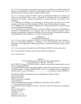 Art. 16. Eventuais alterações das atividades técnicas previstas no PRAD ou no PRAD Simplificado
deverão ser encaminhadas ao IBAMA com antecedência mínima de 90 (noventa) dias, com as
devidas justificativas, para que sejam submetidas à análise técnica.
Art. 17. Ao final da execução do PRAD, deverá ser apresentado Relatório de Avaliação com
indicativos que permitam aferir o grau e a efetividade da recuperação da área e contemplem a
recuperação das funções e formas ecossistêmicas no contexto da bacia, da sub-bacia ou da
microbacia.
§ 1º O Relatório de Avaliação a ser apresentado ao final do projeto, terá como base os dados
constantes dos Relatórios de Monitoramento do PRAD, Anexo III desta Instrução Normativa.
§ 2º O IBAMA, após a apresentação do Relatório de Avaliação, manifestar-se-á conclusivamente,
nos prazos definidos pela legislação.
§ 3º O responsável técnico pela elaboração e execução do PRAD comunicará, por intermédio dos
Relatórios de Monitoramento e de Avaliação, Anexo III desta Instrução Normativa, todas e
quaisquer irregularidades e problemas verificados na área em processo de recuperação, sob pena da
responsabilidade prevista no Decreto nº. 6.514, de 22 de julho de 2008.
CAPÍTULO VI
DAS DISPOSIÇÕES FINAIS
Art. 18. Caso os objetivos propostos no PRAD e no PRAD Simplificado não sejam alcançados, a
partir de caracterização qualitativa e quantitativa, não será considerada como em efetiva
recuperação a área degradada ou alterada, propiciando a reavaliação do projeto e ações técnicas
pertinentes.
Art. 19. Os casos omissos serão resolvidos pelo Presidente do IBAMA, ouvida a área técnica.
Art. 20. Esta Instrução Normativa entra em vigor na data de sua publicação.
CURT TRENNEPOHL
ANEXO I
Termo de Referência para elaboração de Projeto de Recuperação
de Área Degradada ou Alterada – TR- PRAD
Do TR-PRAD: O presente TR-PRAD somente se aplica aos casos em que obrigatoriamente, por lei,
cabe a recuperação ambiental.
"O presente TR-PRAD, baseado em modelo definido e oferecido pela Diretoria de Uso Sustentável
da Biodiversidade e Florestas (DBFlo)/IBAMA, refere-se à recuperação de área degradada ou
alterada objeto do Auto de Infração nº. …........................... e do respectivo Processo IBAMA nº.
…............................"
Identificação do Projeto de Recuperação de Área Degradada ou Alterada – PRAD:
Nome do Interessado:
Responsável Técnico:
Numero do Processo no IBAMA:
Auto de Infração nº.
Termo de Compromisso de execução do PRAD pelo interessado (Anexo ao PRAD):
I – Caracterização do Imóvel Rural
Documentação fundiária (Registro de Imóveis; Escritura; CCIR; ITR; justa posse; declaração de
posse):
Nome do Imóvel Rural:
Endereço completo:
Localidade:
Município / UF / CEP:
Mapa ou croqui de acesso:
 