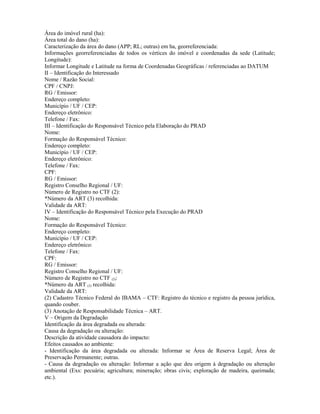Área do imóvel rural (ha):
Área total do dano (ha):
Caracterização da área do dano (APP; RL; outras) em ha, georreferenciada:
Informações georreferenciadas de todos os vértices do imóvel e coordenadas da sede (Latitude;
Longitude):
Informar Longitude e Latitude na forma de Coordenadas Geográficas / referenciadas ao DATUM
II – Identificação do Interessado
Nome / Razão Social:
CPF / CNPJ:
RG / Emissor:
Endereço completo:
Município / UF / CEP:
Endereço eletrônico:
Telefone / Fax:
III – Identificação do Responsável Técnico pela Elaboração do PRAD
Nome:
Formação do Responsável Técnico:
Endereço completo:
Município / UF / CEP:
Endereço eletrônico:
Telefone / Fax:
CPF:
RG / Emissor:
Registro Conselho Regional / UF:
Número de Registro no CTF (2):
*Número da ART (3) recolhida:
Validade da ART:
IV – Identificação do Responsável Técnico pela Execução do PRAD
Nome:
Formação do Responsável Técnico:
Endereço completo:
Município / UF / CEP:
Endereço eletrônico:
Telefone / Fax:
CPF:
RG / Emissor:
Registro Conselho Regional / UF:
Número de Registro no CTF (2):
*Número da ART (3) recolhida:
Validade da ART:
(2) Cadastro Técnico Federal do IBAMA – CTF: Registro do técnico e registro da pessoa jurídica,
quando couber.
(3) Anotação de Responsabilidade Técnica – ART.
V – Origem da Degradação
Identificação da área degradada ou alterada:
Causa da degradação ou alteração:
Descrição da atividade causadora do impacto:
Efeitos causados ao ambiente:
- Identificação da área degradada ou alterada: Informar se Área de Reserva Legal; Área de
Preservação Permanente; outras.
- Causa da degradação ou alteração: Informar a ação que deu origem à degradação ou alteração
ambiental (Exs: pecuária; agricultura; mineração; obras civis; exploração de madeira, queimada;
etc.).
 