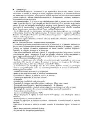 X – Da Implantação
- O projeto deverá objetivar a recuperação da área degradada ou alterada como um todo, devendo
ser descritas as medidas de contenção de erosão, de preparo e recuperação do solo da área inteira e
não apenas na cova de plantio, de revegetação da área degradada ou alterada incluindo espécies
rasteiras, arbustivas e arbóreas e medidas de manutenção e monitoramento. Deverá ser informado o
prazo para implantação do projeto;
- Informar os métodos e técnicas de recuperação da área degradada ou alterada que serão utilizados
para o alcance do Objetivo Geral e de cada um dos Objetivos Específicos propostos, sendo que os
mesmos deverão ser justificados, detalhando-se a relação com o diagnóstico e com o objetivo da
recuperação da área degradada ou alterada. Exemplos: Regeneração natural induzida; Semeadura
direta; Enriquecimento (natural e artificial); Plantio em ilhas; Nucleação; etc.
- As atividades deverão ser mensuradas e mapeadas, para que também possam ser monitoradas
posteriormente. Exemplos: Prevenção e contenção de processos erosivos; coveamento; quantidade
de mudas utilizadas; local de plantio; quantidades de insumos químicos e orgânicos; utilização de
cobertura morta; irrigação; etc.
- As espécies vegetais utilizadas deverão ser listadas e identificadas por família, nome científico e
respectivo nome vulgar.
XI – Da Manutenção (Tratos Culturais e demais intervenções)
- Deverão ser apresentadas as medidas de manutenção da área objeto da recuperação, detalhando-se
todos os tratos culturais e as intervenções necessárias durante o processo de recuperação. Exemplos:
Controle das formigas cortadeiras; Coroamento das mudas (manual; químico); Replantios;
Adubações de cobertura; Manutenção de aceiros; etc.
- Caso haja necessidade de se efetuar o controle de vegetação competidora, de gramíneas invasoras
e agressivas, de pragas e de doenças, deverão ser utilizados métodos e produtos que causem o
menor impacto ambiental possível, observando-se critérios técnicos e normas em vigor.
XII – Do Monitoramento da Recuperação
- Detalhar os métodos que serão utilizados no monitoramento para a avaliação do processo de
recuperação. Eles devem ser capazes de detectar os sucessos ou insucessos das estratégias
utilizadas, bem como, os fatos que conduziram aos resultados obtidos.
- O monitoramento será efetuado por meio dos dados obtidos, de forma amostral, de constatações
visuais in loco, por fotografias e, caso seja necessário, por intermédio de técnicas de sensoriamento
remoto e geoprocessamento.
- Exemplos de critérios de avaliação da recuperação:
- Sobrevivência do plantio oriundo de mudas ou semeadura direta;
- Percentagem de cobertura do solo pelas espécies de interesse;
- Contenção ou persistência de processos erosivos;
- Serapilheira;
- Abundância e frequência de espécies vegetais;
- Quantidade de biomassa (material vegetal em crescimento: folhas, caule, ramos);
- Regeneração natural (presença - quantitativa e qualitativa - de plântulas);
- Qualidade e quantidade dos principais animais dispersores de sementes observados no local;
- Recuperação das nascentes, dos cursos e dos corpos d'água (quantidade e qualidade);
- Medidas de prevenção ao fogo;
- Desenvolvimento do plantio (altura; DAP);
- Relação do conjunto de espécies existentes na área em recuperação e sua relação com a área de
referência;
- Ameaças potenciais; sinais de disfunção;
- Suporte de populações de espécies necessárias a estabilidade e desenvolvimento da trajetória
adequada;
- Indicadores de resiliência (visitação de fauna; aumento de diversidade vegetal; fertilidade do
solo);
- Vazão dos corpos d'água e qualidade da água;
- Recuperação das funções hidrogeoambientais.
 
