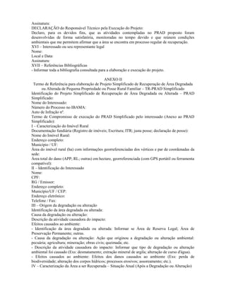 Assinatura:
DECLARAÇÃO do Responsável Técnico pela Execução do Projeto:
Declaro, para os devidos fins, que as atividades contempladas no PRAD proposto foram
desenvolvidas de forma satisfatória, monitoradas no tempo devido e que reúnem condições
ambientais que me permitem afirmar que a área se encontra em processo regular de recuperação.
XVI – Interessado ou seu representante legal
Nome:
Local e Data:
Assinatura:
XVII – Referências Bibliográficas
- Informar toda a bibliografia consultada para a elaboração e execução do projeto.
ANEXO II
Termo de Referência para elaboração de Projeto Simplificado de Recuperação de Área Degradada
ou Alterada de Pequena Propriedade ou Posse Rural Familiar – TR-PRAD Simplificado
Identificação do Projeto Simplificado de Recuperação de Área Degradada ou Alterada – PRAD
Simplificado:
Nome do Interessado:
Número do Processo no IBAMA:
Auto de Infração nº.
Termo de Compromisso de execução do PRAD Simplificado pelo interessado (Anexo ao PRAD
Simplificado):
I – Caracterização do Imóvel Rural
Documentação fundiária (Registro de imóveis; Escritura; ITR; justa posse; declaração de posse):
Nome do Imóvel Rural:
Endereço completo:
Município / UF:
Área do imóvel rural (ha) com informações georreferenciadas dos vértices e par de coordenadas da
sede:
Área total do dano (APP; RL; outras) em hectare, georreferenciada (com GPS portátil ou ferramenta
compatível):
II – Identificação do Interessado
Nome:
CPF:
RG / Emissor:
Endereço completo:
Município/UF / CEP:
Endereço eletrônico:
Telefone / Fax:
III – Origem da degradação ou alteração
Identificação da área degradada ou alterada:
Causa da degradação ou alteração:
Descrição da atividade causadora do impacto:
Efeitos causados ao ambiente:
- Identificação da área degradada ou alterada: Informar se Área de Reserva Legal; Área de
Preservação Permanente; outras.
- Causa da degradação ou alteração: Ação que originou a degradação ou alteração ambiental:
pecuária; agricultura; mineração; obras civis; queimada; etc.
- Descrição da atividade causadora do impacto: Informar que tipo de degradação ou alteração
ambiental foi causado (Exs: desmatamento; extração mineral de argila; alteração de curso d'água).
- Efeitos causados ao ambiente: Efeitos dos danos causados ao ambiente (Exs: perda de
biodiversidade; alteração dos corpos hídricos; processos erosivos; assoreamento; etc.).
IV – Caracterização da Área a ser Recuperada – Situação Atual (Após a Degradação ou Alteração)
 