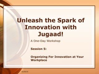01/03/15
Unleash the Spark of
Innovation with
Jugaad!
A One-Day Workshop
Session 5:
Organizing For Innovation at Your
Workplace
 