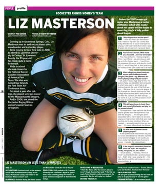 www.rochesterinsider.comJUNE1,2007INSIDER
[ ]PEOPLE profile
Growing up in Steamboat Springs, Colo., Liz
Masterson was an avid soccer player, skier,
snowboarder and ice hockey player.
Since moving to New York state in 2001
to attend St. Lawrence Univer-
sity in Canton, St. Lawrence
County, the 23-year-old
has made quite a name
for herself.
While in school
she was chosen for
the National Soccer
Coaches Association
of America First
Team. She also was
named four times to
the First Team All-
Conference team.
For about a year after col-
lege, she played semi-pro soccer
for the Massachusetts Stingers.
And in 2006, she joined the
Rochester Raging Rhinos
women’s soccer team as
co-captain.
STORY BY PAM COWAN
pamc@rochesterinsider.com
PHOTOS BY MATT WITTMEYER
mattw@rochesterinsider.com
LIZ MASTERSON
LIZ MASTERSON (IN LESS THAN A MINUTE)
ROCHESTER RHINOS WOMEN’S TEAM
AGE: 23
OCCUPATIONS: Assistant coach for the women’s
soccer team at Manhattanville College in Pur-
chase, Westchester County; mid-ﬁelder for the
Rochester Rhinos women’s team
RESIDENCE: Rochester during the Rhinos’ season
and Westchester County the rest of the year
EDUCATION: 2005 graduate of St. Lawrence
University with a bachelor’s degree in govern-
ment. She’s currently getting her master’s in
sports business management at Manhattanville
College.
ON PLAYING IN ROCHESTER:
“I think the Rhinos offer the women’s side a lot
more,” though they don’t get paid. “I like that our
coach, Peter (Amos), is really involving us in the
community. We also get to play in a stadium.”
ON WHO THEY PLAY:
“Pretty much Canadian teams — Toronto, Ottawa,
Laval and Hamilton. One team from Vermont.”
ON PLAYING FOR FREE:
“We just grew up never knowing that we could get
paid, so we play because we love the game.”
PREGAME RITUAL: “I do a crossword puzzle.”
Before the 2007 season got
under way, Masterson, a center
midﬁelder, talked with insider
about her career and her hopes to
some day play in a fully profes-
sional league.
Why did you focus on this sport?
I think it’s mostly the friendships
that I made on my team (as a child) that
really attracted me to soccer and kept me
playing. I still have friends from when I was
10 years old who were on my soccer team.
You’re from Colorado. What made
you choose St. Lawrence University?
They have a Division I hockey program.
When I went there, I was planning on walk-
ing on to the hockey team … I went there
for preseason for soccer, and about a month
into it, I would have had to start practicing
for hockey as well. (She opted not to do that.)
After college you played semi-pro
soccer with the Massachusetts
Stingers. Was there a big difference be-
tween playing college and pro soccer?
Oh, yeah. It was a huge step for me. The
speed of play was incredibly fast compared
to what I was used to, and I had an ad-
justment period, for sure, in that ﬁrst sea-
son. … Because this is a summer league, a
lot of people are there to just train for their
college teams so they aren’t really there. It’s
not their No. 1 season, it’s their backup. …
For some of us, it is our No. 1 season; it’s all
we have to look forward to.
Why did you choose to leave them
and come to Rochester and play for
the women’s team?
The experience I have had with the Rhinos
was far greater than the experience I had
with the Stingers. … The Stingers aren’t
associated with a men’s team, so we were
playing on high school ﬁelds that were really
horrible and in poor condition. When we
traveled … we would have to drive our own
cars. … It’s much different with the Rhinos.
At what level do women soccer
players get paid?
At the professional level women are paid,
but since 2003 there has not been a profes-
sional women’s league in our country, so
this is really the highest level of women’s
soccer — besides the national team.
If the league is reinstated (there has
been talk that it will happen in
2008), will you try out for a team?
I would love to. … Honestly, I think at
most I could probably be a practice player,
but … that’s what I keep playing for — the
idea that (I) could try out to play on a pro-
fessional team. ◆
Ẅ
ẅ
Ẇ
ẇ
Ẉ
ẉ
LIZ MASTERSON (IN LESS THAN A MINUTE)
10
 