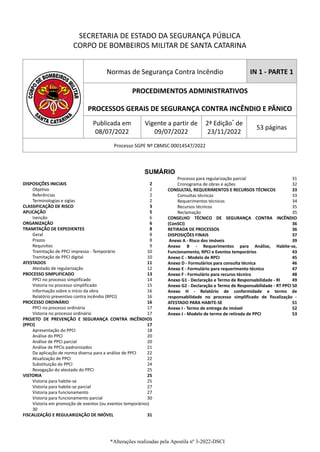 SECRETARIA DE ESTADO DA SEGURANÇA PÚBLICA
CORPO DE BOMBEIROS MILITAR DE SANTA CATARINA
Normas de Segurança Contra Incêndio IN 1 - PARTE 1
PROCEDIMENTOS ADMINISTRATIVOS
PROCESSOS GERAIS DE SEGURANÇA CONTRA INCÊNDIO E PÂNICO
Publicada em
08/07/2022
Vigente a partir de
09/07/2022
2ª Edição*
de
23/11/2022
53 páginas
Processo SGPE Nº CBMSC 00014547/2022
SUMÁRIO
DISPOSIÇÕES INICIAIS 2
Objetivo 2
Referências 2
Terminologias e siglas 2
CLASSIFICAÇÃO DE RISCO 3
APLICAÇÃO 5
Isenção 6
ORGANIZAÇÃO 6
TRAMITAÇÃO DE EXPEDIENTES 8
Geral 8
Prazos 8
Requisitos 9
Tramitação de PPCI impresso - Temporário 10
Tramitação de PPCI digital 10
ATESTADOS 11
Atestado de regularização 12
PROCESSO SIMPLIFICADO 13
PPCI no processo simplificado 14
Vistoria no processo simplificado 15
Informação sobre o início da obra 16
Relatório preventivo contra incêndio (RPCI) 16
PROCESSO ORDINÁRIO 16
PPCI no processo ordinário 17
Vistoria no processo ordinário 17
PROJETO DE PREVENÇÃO E SEGURANÇA CONTRA INCÊNDIOS
(PPCI) 17
Apresentação do PPCI 18
Análise do PPCI 20
Análise de PPCI parcial 20
Análise de PPCIs padronizados 21
Da aplicação de norma diversa para a análise de PPCI 22
Atualização de PPCI 22
Substituição do PPCI 24
Revogação do atestado do PPCI 25
VISTORIA 25
Vistoria para habite-se 25
Vistoria para habite-se parcial 27
Vistoria para funcionamento 27
Vistoria para funcionamento parcial 30
Vistoria em promoção de eventos (ou eventos temporários)
30
FISCALIZAÇÃO E REGULARIZAÇÃO DE IMÓVEL 31
Processo para regularização parcial 31
Cronograma de obras e ações 32
CONSULTAS, REQUERIMENTOS E RECURSOS TÉCNICOS 33
Consultas técnicas 33
Requerimentos técnicos 34
Recursos técnicos 35
Reclamação 35
CONSELHO TÉCNICO DE SEGURANÇA CONTRA INCÊNDIO
(ConSCI) 36
RETIRADA DE PROCESSOS 36
DISPOSIÇÕES FINAIS 37
Anexo A - Risco dos imóveis 39
Anexo B - Requerimentos para Análise, Habite-se,
Funcionamento, RPCI e Eventos temporários 43
Anexo C - Modelo de RPCI 45
Anexo D - Formulários para consulta técnica 46
Anexo E - Formulário para requerimento técnico 47
Anexo F - Formulário para recurso técnico 48
Anexo G1 - Declaração e Termo de Responsabilidade - RI 49
Anexo G2 - Declaração e Termo de Responsabilidade - RT PPCI 50
Anexo H - Relatório de conformidade e termo de
responsabilidade no processo simplificado de fiscalização -
ATESTADO PARA HABITE-SE 51
Anexo I - Termo de entrega do imóvel 52
Anexo J - Modelo de termo de retirada de PPCI 53
*Alterações realizadas pela Apostila nº 3-2022-DSCI
 