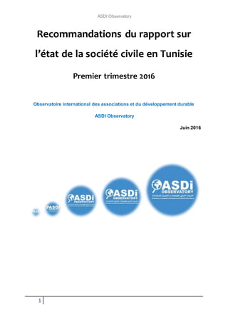 ASDI Observatory
1
Recommandations du rapport sur
l’état de la société civile en Tunisie
Premier trimestre 2016
Observatoire international des associations et du développement durable
ASDI Observatory
Juin 2016
 