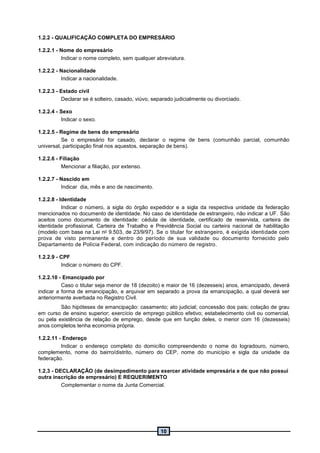 10
1.2.2 - QUALIFICAÇÃO COMPLETA DO EMPRESÁRIO
1.2.2.1 - Nome do empresário
Indicar o nome completo, sem qualquer abreviatura.
1.2.2.2 - Nacionalidade
Indicar a nacionalidade.
1.2.2.3 - Estado civil
Declarar se é solteiro, casado, viúvo, separado judicialmente ou divorciado.
1.2.2.4 - Sexo
Indicar o sexo.
1.2.2.5 - Regime de bens do empresário
Se o empresário for casado, declarar o regime de bens (comunhão parcial, comunhão
universal, participação final nos aquestos, separação de bens).
1.2.2.6 - Filiação
Mencionar a filiação, por extenso.
1.2.2.7 - Nascido em
Indicar dia, mês e ano de nascimento.
1.2.2.8 - Identidade
Indicar o número, a sigla do órgão expedidor e a sigla da respectiva unidade da federação
mencionados no documento de identidade. No caso de identidade de estrangeiro, não indicar a UF. São
aceitos como documento de identidade: cédula de identidade, certificado de reservista, carteira de
identidade profissional, Carteira de Trabalho e Previdência Social ou carteira nacional de habilitação
(modelo com base na Lei no 9.503, de 23/9/97). Se o titular for estrangeiro, é exigida identidade com
prova de visto permanente e dentro do período de sua validade ou documento fornecido pelo
Departamento de Polícia Federal, com indicação do número de registro.
1.2.2.9 - CPF
Indicar o número do CPF.
1.2.2.10 - Emancipado por
Caso o titular seja menor de 18 (dezoito) e maior de 16 (dezesseis) anos, emancipado, deverá
indicar a forma de emancipação, e arquivar em separado a prova da emancipação, a qual deverá ser
anteriormente averbada no Registro Civil.
São hipóteses de emancipação: casamento; ato judicial; concessão dos pais; colação de grau
em curso de ensino superior; exercício de emprego público efetivo; estabelecimento civil ou comercial,
ou pela existência de relação de emprego, desde que em função deles, o menor com 16 (dezesseis)
anos completos tenha economia própria.
1.2.2.11 - Endereço
Indicar o endereço completo do domicílio compreendendo o nome do logradouro, número,
complemento, nome do bairro/distrito, número do CEP, nome do município e sigla da unidade da
federação.
1.2.3 - DECLARAÇÃO (de desimpedimento para exercer atividade empresária e de que não possui
outra inscrição de empresário) E REQUERIMENTO
Complementar o nome da Junta Comercial.
 