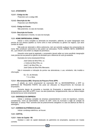 11
1.2.4 - ATO/EVENTO
1.2.4.1 - Código do Ato
Preencher com o código 080.
1.2.4.2 - Descrição do Ato
Preencher com INSCRIÇÃO.
1.2.4.3 - Código do Evento
Não preencher, no caso de inscrição.
1.2.4.4 - Descrição do Evento
Não descrever o Evento, no caso de inscrição.
1.2.5 - NOME EMPRESARIAL (FIRMA)
Indicar o nome completo ou abreviado do empresário, aditando, se quiser designação mais
precisa de sua pessoa (apelido ou nome como é mais conhecido) ou gênero de negócio, que deve
constar do objeto.
Não pode ser abreviado o último sobrenome, nem ser excluído qualquer dos componentes do
nome. Não constituem sobrenome e não podem ser abreviados: FILHO, JÚNIOR, NETO, SOBRINHO
etc., que indicam uma ordem ou relação de parentesco.
Havendo nome igual já registrado, o empresário deverá aditar ao nome escolhido designação
mais precisa de sua pessoa ou gênero de atividade que o diferencie do outro já existente.
Exemplos de nome empresarial (firma):
José Carlos da Silva Filho, ou
J. Carlos da Silva Filho, ou
José C. da Silva Filho, ou
José Carlos da Silva Filho Mercearia.
Não é necessária a indicação de pontos nas abreviaturas, o uso, entretanto, não invalida a
informação.
Ex.: G L de Almeida
T. A. e Silva
1.2.5.1 - Microempresa (ME) / Empresa de Pequeno Porte (EPP)
A adição ao nome empresarial da expressão ME ou MICROEMPRESA e EPP ou
EMPRESA DE PEQUENO PORTE não pode ser efetuada no Requerimento de Inscrição do
Empresário.
Somente depois de procedida a inscrição do Empresário e arquivada a declaração de
enquadramento como ME ou EPP, é que, nos atos posteriores, obrigatoriamente, deve ser feita a adição
de tais termos ao nome empresarial.
1.2.6 - ENDEREÇO DA EMPRESA
Indicar o endereço completo da empresa compreendendo o nome do logradouro, número,
complemento, nome do bairro/distrito, número do CEP, nome do município e sigla da unidade da
federação. O campo “País” somente será de preenchimento obrigatório no caso de abertura de filial no
estrangeiro.
1.2.7 - CORREIO ELETRÔNICO (E-mail)
Indicar o endereço eletrônico, se houver.
1.2.8 - CAPITAL
1.2.8.1 - Valor do Capital - R$
Declarar o valor do capital destacado do patrimônio do empresário, expresso em moeda
corrente.
 