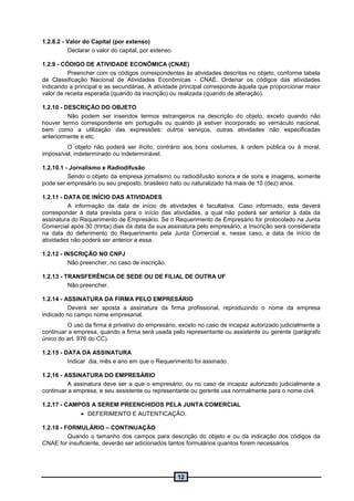 12
1.2.8.2 - Valor do Capital (por extenso)
Declarar o valor do capital, por extenso.
1.2.9 - CÓDIGO DE ATIVIDADE ECONÔMICA (CNAE)
Preencher com os códigos correspondentes às atividades descritas no objeto, conforme tabela
de Classificação Nacional de Atividades Econômicas - CNAE. Ordenar os códigos das atividades
indicando a principal e as secundárias. A atividade principal corresponde àquela que proporcionar maior
valor de receita esperada (quando da inscrição) ou realizada (quando de alteração).
1.2.10 - DESCRIÇÃO DO OBJETO
Não podem ser inseridos termos estrangeiros na descrição do objeto, exceto quando não
houver termo correspondente em português ou quando já estiver incorporado ao vernáculo nacional,
bem como a utilização das expressões: outros serviços, outras atividades não especificadas
anteriormente e etc.
O objeto não poderá ser ilícito, contrário aos bons costumes, à ordem pública ou à moral,
impossível, indeterminado ou indeterminável.
1.2.10.1 - Jornalismo e Radiodifusão
Sendo o objeto da empresa jornalismo ou radiodifusão sonora e de sons e imagens, somente
pode ser empresário ou seu preposto, brasileiro nato ou naturalizado há mais de 10 (dez) anos.
1.2.11 - DATA DE INÍCIO DAS ATIVIDADES
A informação da data de início de atividades é facultativa. Caso informado, esta deverá
corresponder à data prevista para o início das atividades, a qual não poderá ser anterior à data da
assinatura do Requerimento de Empresário. Se o Requerimento de Empresário for protocolado na Junta
Comercial após 30 (trinta) dias da data da sua assinatura pelo empresário, a Inscrição será considerada
na data do deferimento do Requerimento pela Junta Comercial e, nesse caso, a data de início de
atividades não poderá ser anterior a essa.
1.2.12 - INSCRIÇÃO NO CNPJ
Não preencher, no caso de inscrição.
1.2.13 - TRANSFERÊNCIA DE SEDE OU DE FILIAL DE OUTRA UF
Não preencher.
1.2.14 - ASSINATURA DA FIRMA PELO EMPRESÁRIO
Deverá ser aposta a assinatura da firma profissional, reproduzindo o nome da empresa
indicado no campo nome empresarial.
O uso da firma é privativo do empresário, exceto no caso de incapaz autorizado judicialmente a
continuar a empresa, quando a firma será usada pelo representante ou assistente ou gerente (parágrafo
único do art. 976 do CC).
1.2.15 - DATA DA ASSINATURA
Indicar dia, mês e ano em que o Requerimento foi assinado.
1.2.16 - ASSINATURA DO EMPRESÁRIO
A assinatura deve ser a que o empresário, ou no caso de incapaz autorizado judicialmente a
continuar a empresa, e seu assistente ou representante ou gerente usa normalmente para o nome civil.
1.2.17 - CAMPOS A SEREM PREENCHIDOS PELA JUNTA COMERCIAL
 DEFERIMENTO E AUTENTICAÇÃO.
1.2.18 - FORMULÁRIO – CONTINUAÇÃO
Quando o tamanho dos campos para descrição do objeto e ou da indicação dos códigos da
CNAE for insuficiente, deverão ser adicionados tantos formulários quantos forem necessários.
 