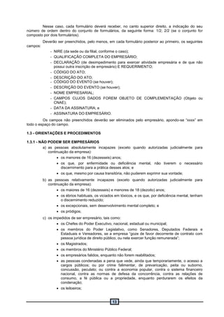 13
Nesse caso, cada formulário deverá receber, no canto superior direito, a indicação do seu
número de ordem dentro do conjunto de formulários, da seguinte forma: 1/2; 2/2 (se o conjunto for
composto por dois formulários).
Deverão ser preenchidos, pelo menos, em cada formulário posterior ao primeiro, os seguintes
campos:
- NIRE (da sede ou da filial, conforme o caso);
- QUALIFICAÇÃO COMPLETA DO EMPRESÁRIO;
- DECLARAÇÃO (de desimpedimento para exercer atividade empresária e de que não
possui outra inscrição de empresário) E REQUERIMENTO;
- CÓDIGO DO ATO;
- DESCRIÇÃO DO ATO;
- CÓDIGO DO EVENTO (se houver);
- DESCRIÇÃO DO EVENTO (se houver);
- NOME EMPRESARIAL;
- CAMPOS CUJOS DADOS FOREM OBJETO DE COMPLEMENTAÇÃO (Objeto ou
CNAE);
- DATA DA ASSINATURA; e
- ASSINATURA DO EMPRESÁRIO.
Os campos não preenchidos deverão ser eliminados pelo empresário, apondo-se “xxxx” em
todo o espaço do campo.
1.3 - ORIENTAÇÕES E PROCEDIMENTOS
1.3.1 - NÃO PODEM SER EMPRESÁRIOS
a) as pessoas absolutamente incapazes (exceto quando autorizadas judicialmente para
continuação da empresa):
 os menores de 16 (dezesseis) anos;
 os que, por enfermidade ou deficiência mental, não tiverem o necessário
discernimento para a prática desses atos; e
 os que, mesmo por causa transitória, não puderem exprimir sua vontade;
b) as pessoas relativamente incapazes (exceto quando autorizadas judicialmente para
continuação da empresa):
 os maiores de 16 (dezesseis) e menores de 18 (dezoito) anos;
 os ébrios habituais, os viciados em tóxicos, e os que, por deficiência mental, tenham
o discernimento reduzido;
 os excepcionais, sem desenvolvimento mental completo; e
 os pródigos;
c) os impedidos de ser empresário, tais como:
 os Chefes do Poder Executivo, nacional, estadual ou municipal;
 os membros do Poder Legislativo, como Senadores, Deputados Federais e
Estaduais e Vereadores, se a empresa “goze de favor decorrente de contrato com
pessoa jurídica de direito público, ou nela exercer função remunerada”;
 os Magistrados;
 os membros do Ministério Público Federal;
 os empresários falidos, enquanto não forem reabilitados;
 as pessoas condenadas a pena que vede, ainda que temporariamente, o acesso a
cargos públicos; ou por crime falimentar, de prevaricação, peita ou suborno,
concussão, peculato; ou contra a economia popular, contra o sistema financeiro
nacional, contra as normas de defesa da concorrência, contra as relações de
consumo, a fé pública ou a propriedade, enquanto perdurarem os efeitos da
condenação;
 os leiloeiros;
 