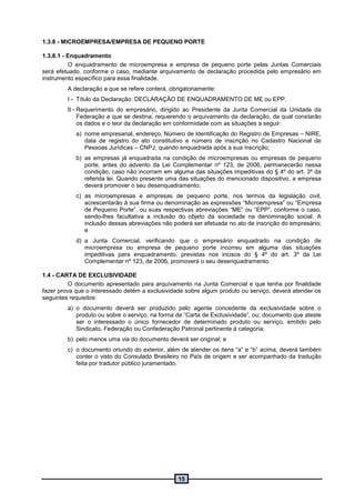 15
1.3.8 - MICROEMPRESA/EMPRESA DE PEQUENO PORTE
1.3.8.1 - Enquadramento
O enquadramento de microempresa e empresa de pequeno porte pelas Juntas Comerciais
será efetuado, conforme o caso, mediante arquivamento de declaração procedida pelo empresário em
instrumento específico para essa finalidade.
A declaração a que se refere conterá, obrigatoriamente:
I - Título da Declaração: DECLARAÇÃO DE ENQUADRAMENTO DE ME ou EPP.
II - Requerimento do empresário, dirigido ao Presidente da Junta Comercial da Unidade da
Federação a que se destina, requerendo o arquivamento da declaração, da qual constarão
os dados e o teor da declaração em conformidade com as situações a seguir:
a) nome empresarial, endereço, Número de Identificação do Registro de Empresas – NIRE,
data de registro do ato constitutivo e número de inscrição no Cadastro Nacional de
Pessoas Jurídicas – CNPJ, quando enquadrada após a sua inscrição;
b) as empresas já enquadrada na condição de microempresas ou empresas de pequeno
porte, antes do advento da Lei Complementar nº 123, de 2006, permanecerão nessa
condição, caso não incorram em alguma das situações impeditivas do § 4º do art. 3º da
referida lei. Quando presente uma das situações do mencionado dispositivo, a empresa
deverá promover o seu desenquadramento;
c) as microempresas e empresas de pequeno porte, nos termos da legislação civil,
acrescentarão à sua firma ou denominação as expressões “Microempresa” ou “Empresa
de Pequeno Porte”, ou suas respectivas abreviações “ME” ou “EPP”, conforme o caso,
sendo-lhes facultativa a inclusão do objeto da sociedade na denominação social. A
inclusão dessas abreviações não poderá ser efetuada no ato de inscrição do empresário;
e
d) a Junta Comercial, verificando que o empresário enquadrado na condição de
microempresa ou empresa de pequeno porte incorreu em alguma das situações
impeditivas para enquadramento, previstas nos incisos do § 4º do art. 3º da Lei
Complementar nº 123, de 2006, promoverá o seu desenquadramento.
1.4 - CARTA DE EXCLUSIVIDADE
O documento apresentado para arquivamento na Junta Comercial e que tenha por finalidade
fazer prova que o interessado detém a exclusividade sobre algum produto ou serviço, deverá atender os
seguintes requisitos:
a) o documento deverá ser produzido pelo agente concedente da exclusividade sobre o
produto ou sobre o serviço, na forma de “Carta de Exclusividade”, ou; documento que ateste
ser o interessado o único fornecedor de determinado produto ou serviço, emitido pelo
Sindicato, Federação ou Confederação Patronal pertinente à categoria;
b) pelo menos uma via do documento deverá ser original; e
c) o documento oriundo do exterior, além de atender os itens “a” e “b” acima, deverá também
conter o visto do Consulado Brasileiro no País de origem e ser acompanhado da tradução
feita por tradutor público juramentado.
 
