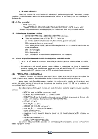 17
b) De forma eletrônica:
Preencher no sítio da Junta Comercial, utilizando o aplicativo disponível. Caso tenha que ser
impresso, o mesmo deverá estar em uma qualidade que permita a sua reprografia, microfilmagem e
digitalização.
2.2.1.1 - Não preencher
 NIRE DE FILIAL;
 TRANSFERÊNCIA DE SEDE OU DE FILIAL DE OUTRA UF – NIRE Anterior e UF;
Os casos de preenchimento desses campos são tratados em itens próprios deste Manual.
2.2.1.2 - Códigos e descrições a utilizar
 CÓDIGO DO ATO: 002 e DESCRIÇÃO DO ATO: Alteração.
 CÓDIGO DO EVENTO e DESCRIÇÃO DO EVENTO:
(os eventos podem ser utilizados simultaneamente, quando cabíveis)
020 – Alteração de nome empresarial;
021 – Alteração de dados – exceto nome empresarial; 022 – Alteração de dados e de
nome empresarial;
048 – Rerratificação;
052 – Reativação; e
961 – Autorização de transferência de titularidade por sucessão.
2.2.1.3 - São de preenchimento facultativo ou obrigatório, conforme o caso
 DATA DE INÍCIO DE ATIVIDADE: a informação da data de início de atividade é facultativa;
e
 ASSINATURA DA FIRMA PELO EMPRESÁRIO: a assinatura da firma é obrigatória
somente quando essa for objeto de alteração ou de adição (vide item 2.3.10) ou supressão
da expressão ME, microempresa ou EPP, empresa de pequeno porte.
2.2.2 - FORMULÁRIO - CONTINUAÇÃO
Quando o tamanho dos campos para descrição do objeto e ou da indicação dos códigos da
CNAE for insuficiente, deverão ser adicionados tantos formulários quantos forem necessários.
Nesse caso, cada formulário deverá receber, no canto superior direito, a indicação do seu
número de ordem dentro do conjunto de formulários, da seguinte forma: 1/2; 2/2 (se o conjunto for
composto por dois formulários).
Deverão ser preenchidos, pelo menos, em cada formulário posterior ao primeiro, os seguintes
campos:
- NIRE (da sede ou da filial, conforme o caso);
- QUALIFICAÇÃO COMPLETA DO EMPRESÁRIO;
- DECLARAÇÃO (de desimpedimento para exercer atividade empresária e de que não
possui outra inscrição de empresário) E REQUERIMENTO;
- CÓDIGO DO ATO;
- DESCRIÇÃO DO ATO;
- CÓDIGO DO EVENTO (se houver);
- DESCRIÇÃO DO EVENTO (se houver);
- NOME EMPRESARIAL;
- CAMPOS CUJOS DADOS FOREM OBJETO DE COMPLEMENTAÇÃO (Objeto ou
CNAE);
- DATA DA ASSINATURA; e
- ASSINATURA DO EMPRESÁRIO;
Os campos não preenchidos deverão ser eliminados pelo empresário, apondo-se “xxxx” em
todo o espaço do campo.
 