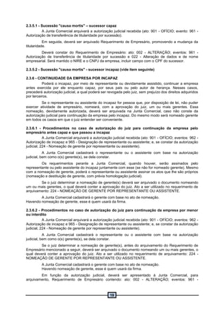 19
2.3.5.1 - Sucessão "causa mortis" – sucessor capaz
A Junta Comercial arquivará a autorização judicial recebida (ato: 901 - OFÍCIO; evento: 961 -
Autorização de transferência de titularidade por sucessão).
Em seguida, deverá ser arquivado Requerimento de Empresário, promovendo a mudança da
titularidade.
Deverá constar do Requerimento de Empresário: ato: 002 - ALTERAÇÃO; eventos: 961 -
Autorização de transferência de titularidade por sucessão e 022 - Alteração de dados e de nome
empresarial. Será mantido o NIRE e o CNPJ da empresa, incluir campo com o CPF do sucessor.
2.3.5.2 - Sucessão "causa mortis" - sucessor incapaz (vide item seguinte)
2.3.6 - CONTINUIDADE DA EMPRESA POR INCAPAZ
Poderá o incapaz, por meio de representante ou devidamente assistido, continuar a empresa
antes exercida por ele enquanto capaz, por seus pais ou pelo autor de herança. Nesses casos,
precederá autorização judicial, a qual poderá ser revogada pelo juiz, sem prejuízo dos direitos adquiridos
por terceiros.
Se o representante ou assistente do incapaz for pessoa que, por disposição de lei, não puder
exercer atividade de empresário, nomeará, com a aprovação do juiz, um ou mais gerentes. Essa
nomeação, devidamente autorizada, deverá ser arquivada na Junta Comercial, caso não conste da
autorização judicial para continuação da empresa pelo incapaz. Do mesmo modo será nomeado gerente
em todos os casos em que o juiz entender ser conveniente.
2.3.6.1 - Procedimentos no caso de autorização do juiz para continuação da empresa pelo
empresário antes capaz e que passou a incapaz
A Junta Comercial arquivará a autorização judicial recebida (ato: 901 - OFÍCIO; eventos: 962 -
Autorização de incapaz e 965 - Designação de representante ou assistente; e, se constar da autorização
judicial, 224 - Nomeação de gerente por representante ou assistente).
A Junta Comercial cadastrará o representante ou o assistente com base na autorização
judicial, bem como o(s) gerente(s), se dela constar.
Os requerimentos perante a Junta Comercial, quando houver, serão assinados pelo
representante ou pelo assistente do incapaz juntamente com esse (se não for nomeado gerente). Mesmo
com a nomeação de gerente, poderá o representante ou assistente assinar os atos que lhe são próprios
(nomeação e destituição de gerente, com prévia homologação judicial).
Se o juiz determinar a nomeação de gerente(s) deverá ser arquivado o documento nomeando
um ou mais gerentes, o qual deverá conter a aprovação do juiz. Ato a ser utilizado no requerimento de
arquivamento: 224 - NOMEAÇÃO DE GERENTE POR REPRESENTANTE OU ASSISTENTE.
A Junta Comercial cadastrará o gerente com base no ato de nomeação.
Havendo nomeação de gerente, esse é quem usará da firma.
2.3.6.2 - Procedimentos no caso de autorização do juiz para continuação da empresa por menor
ou interdito
A Junta Comercial arquivará a autorização judicial recebida (ato: 901 - OFÍCIO; eventos: 962 -
Autorização de incapaz e 965 - Designação de representante ou assistente; e, se constar da autorização
judicial, 224 - Nomeação de gerente por representante ou assistente).
A Junta Comercial cadastrará o representante ou o assistente com base na autorização
judicial, bem como o(s) gerente(s), se dela constar.
Se o juiz determinar a nomeação de gerente(s), antes do arquivamento do Requerimento de
Empresário mencionado a seguir, deverá ser arquivado o documento nomeando um ou mais gerentes, o
qual deverá conter a aprovação do juiz. Ato a ser utilizado no requerimento de arquivamento: 224 -
NOMEAÇÃO DE GERENTE POR REPRESENTANTE OU ASSISTENTE.
A Junta Comercial cadastrará o gerente com base no ato de nomeação.
Havendo nomeação de gerente, esse é quem usará da firma.
Em função da autorização judicial, deverá ser apresentado à Junta Comercial, para
arquivamento, Requerimento de Empresário contendo: ato: 002 - ALTERAÇÃO; eventos: 961 -
 