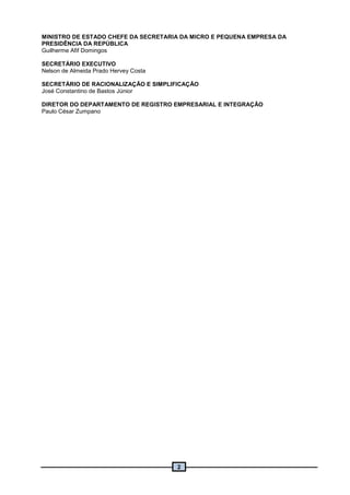 2
MINISTRO DE ESTADO CHEFE DA SECRETARIA DA MICRO E PEQUENA EMPRESA DA
PRESIDÊNCIA DA REPÚBLICA
Guilherme Afif Domingos
SECRETÁRIO EXECUTIVO
Nelson de Almeida Prado Hervey Costa
SECRETÁRIO DE RACIONALIZAÇÃO E SIMPLIFICAÇÃO
José Constantino de Bastos Júnior
DIRETOR DO DEPARTAMENTO DE REGISTRO EMPRESARIAL E INTEGRAÇÃO
Paulo César Zumpano
 