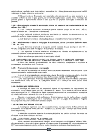 20
Autorização de transferência de titularidade por sucessão e 020 - Alteração de nome empresarial ou 022
- Alteração de dados e de nome empresarial.
O Requerimento de Empresário será assinado pelo representante ou pelo assistente e o
assistido, conforme o caso ou pelo gerente, se houver nomeação desse. Mesmo com a nomeação de
gerente, poderá o representante assinar os atos que lhe são próprios (nomeação e destituição de
gerente).
2.3.6.3 - Procedimento no caso de autorização judicial por cessação da incapacidade (a que se
refere o item 2.3.6.1)
A Junta Comercial arquivará a autorização judicial recebida (código do ato: 901 - OFÍCIO;
código do evento: 964 - Cessação de incapacidade).
A Junta registrará a data de término da autorização no cadastro do representante ou do
assistente, conforme o caso e dos gerentes, se houverem.
A partir do arquivamento da autorização judicial, o empresário retornará a usar da firma.
2.3.6.4 - Procedimento no caso de revogação de autorização judicial (concedida conforme itens
2.3.6.1 e 2.3.6.2)
A Junta Comercial arquivará a revogação judicial recebida do juiz. (código do ato: 901 -
OFÍCIO; código do evento: 963 - Revogação de autorização de incapaz).
A Junta registrará a data de término da autorização no cadastro do representante ou do
assistente, conforme o caso e dos gerentes, se houverem.
Outros procedimentos dependerão de autorização judicial.
2.3.7 - EMANCIPAÇÃO DE MENOR AUTORIZADO JUDICIALMENTE A CONTINUAR A EMPRESA
A prova (ato judicial) da emancipação de menor autorizado judicialmente a continuar a
empresa será arquivada na Junta Comercial.
2.3.7.1 - Arquivamento da prova da emancipação
No caso de arquivamento da prova da emancipação são necessários dois processos, cujos
requerimentos serão assinados pelo emancipado.
A prova da emancipação será apresentada à Junta Comercial em processo próprio, devendo
ser informado no requerimento constante da Capa de Processo o ato 208 - EMANCIPAÇÃO.
Junto a esse processo, deverá ser apresentado outro relativo ao Requerimento de Empresário
que deverá indicar como ato: 002 - ALTERAÇÃO e evento: 021 - Alteração de dados (exceto nome
empresarial).
2.3.8 - MUDANÇA DE ESTADO CIVIL
A mudança de estado civil do empresário implica no arquivamento de Requerimento de
Empresário, o qual deverá conter: ato: 002 - ALTERAÇÃO; evento: 021 - Alteração de dados (exceto
nome empresarial) ou 022 - Alteração de dados e de nome empresarial, se juntamente com a mudança
do estado civil houver a alteração do nome do empresário.
Quando a mudança do estado civil decorrer de sentença que decretar ou homologar o estado
civil do empresário ou homologar o ato de reconciliação essa deve ser, após, de averbada no Registro
Civil, arquivada na Junta Comercial em processo próprio.
2.3.9 - MUDANÇA DE REGIME DE BENS
A mudança do regime de bens do empresário implica no arquivamento de Requerimento de
Empresário, o qual deverá conter: ato: 002 - ALTERAÇÃO; evento: 021 - Alteração de dados (exceto
nome empresarial).
A alteração supracitada depende de autorização judicial em pedido motivado de ambos os
cônjuges, a qual deverá instruir o processo.
2.3.10 - ASSINATURA DA FIRMA PELO EMPRESÁRIO
Após a empresa enquadrar-se na condição de microempresa ou empresa de pequeno porte,
obrigatoriamente, o empresário deverá assinar a firma acrescida da expressão ME ou microempresa ou
EPP ou empresa de pequeno porte, conforme opção efetuada na declaração de enquadramento.
 