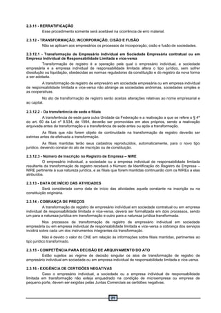 21
2.3.11 - RERRATIFICAÇÃO
Esse procedimento somente será aceitável na ocorrência de erro material.
2.3.12 - TRANSFORMAÇÃO, INCORPORAÇÃO, CISÃO E FUSÃO
Não se aplicam aos empresários os processos de incorporação, cisão e fusão de sociedades.
2.3.12.1 - Transformação de Empresário Individual em Sociedade Empresária contratual ou em
Empresa Individual de Responsabilidade Limitada e vice-versa
Transformação de registro é a operação pela qual o empresário individual, a sociedade
empresária e a empresa individual de responsabilidade limitada altera o tipo jurídico, sem sofrer
dissolução ou liquidação, obedecidas as normas reguladoras da constituição e do registro da nova forma
a ser adotada.
A transformação de registro de empresário em sociedade empresária ou em empresa individual
de responsabilidade limitada e vice-versa não abrange as sociedades anônimas, sociedades simples e
as cooperativas.
No ato de transformação de registro serão aceitas alterações relativas ao nome empresarial e
ao capital.
2.3.12.2 - Da transferência de sede e filiais
A transferência de sede para outra Unidade da Federação e a reativação a que se refere o § 4º
do art. 60 da Lei nº 8.934, de 1994, deverão ser promovidas em atos próprios, sendo a reativação
arquivada antes da transformação e a transferência de sede antes ou após a transformação.
As filiais que não forem objeto de continuidade na transformação de registro deverão ser
extintas antes de efetivada a transformação.
As filiais mantidas terão seus cadastros reproduzidos, automaticamente, para o novo tipo
jurídico, devendo constar do ato de inscrição ou de constituição.
2.3.12.3 - Número de Inscrição no Registro de Empresa – NIRE
O empresário individual, a sociedade ou a empresa individual de responsabilidade limitada
resultante da transformação de registro receberá o Número de Identificação do Registro de Empresa –
NIRE pertinente à sua natureza jurídica, e as filiais que forem mantidas continuarão com os NIREs a elas
atribuídos.
2.3.13 - DATA DE INÍCIO DAS ATIVIDADES
Será considerada como data de início das atividades aquela constante na inscrição ou na
constituição originária.
2.3.14 - COBRANÇA DE PREÇOS
A transformação de registro de empresário individual em sociedade contratual ou em empresa
individual de responsabilidade limitada e vice-versa, deverá ser formalizada em dois processos, sendo
um para a natureza jurídica em transformação e outro para a natureza jurídica transformada.
Nos processos de transformação de registro de empresário individual em sociedade
empresária ou em empresa individual de responsabilidade limitada e vice-versa a cobrança dos serviços
incidirá sobre cada um dos instrumentos integrantes da transformação.
Não é devido o valor do CNE em relação às informações sobre filiais mantidas, pertinentes ao
tipo jurídico transformado.
2.3.15 - COMPETÊNCIA PARA DECISÃO DE ARQUIVAMENTO DO ATO
Estão sujeitos ao regime de decisão singular os atos de transformação de registro de
empresário individual em sociedade ou em empresa individual de responsabilidade limitada e vice-versa.
2.3.16 - EXIGÊNCIA DE CERTIDÕES NEGATIVAS
Caso o empresário individual, a sociedade ou a empresa individual de responsabilidade
limitada em transformação não esteja enquadrado na condição de microempresa ou empresa de
pequeno porte, devem ser exigidas pelas Juntas Comerciais as certidões negativas.
 