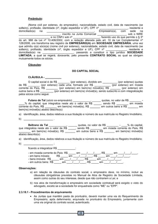 23
Preâmbulo:
(Nome civil por extenso, do empresário), nacionalidade, estado civil, data de nascimento (se
solteiro), profissão, identidade (nº, órgão expedidor e UF), CPF nº ___________________, residente e
domiciliado(a) na ________________________________, Empresário(a), com sede na
____________________________, inscrito na Junta Comercial ____________________ sob o NIRE
_____________________ e no CNPJ sob nº __________________, fazendo uso do que permite o § 3º
do art. 968 da Lei nº 10.406/2002, com a redação alterada pelo art. 10 da Lei Complementar nº
128/2008, ora transforma seu registro de EMPRESÁRIO(A) em SOCIEDADE EMPRESÁRIA, uma vez
que admitiu o(a) sócio(a) (nome civil por extenso), nacionalidade, estado civil, data de nascimento (se
solteiro), profissão, identidade (nº, órgão expedidor e UF), CPF nº ______________, residente e
domiciliado(a) na _____________________, passando a constituir o tipo jurídico SOCIEDADE
LIMITADA, a qual se regerá, doravante, pelo presente CONTRATO SOCIAL ao qual se obrigam
mutuamente todos os sócios.
Cláusulas:
DO CAPITAL SOCIAL
CLÁUSULA - ___________
O capital social é de R$ ________ (por extenso), dividido em __________ (por extenso) quotas
de R$ ________ (por extenso) cada uma, formado por R$ ___________ (por extenso) em moeda
corrente do País, R$ ________ (por extenso) em bem(ns) móvel(is), R$ _______ (por extenso) em
outros bens e R$ _________ (por extenso) em bem(ns) imóvel(is), sendo subscrito e com integralização
pelos sócios como segue:
Fulano de Tal (sócio ex-empresário) ____________, ______ quotas, no valor de R$ ________ -
____% do capital, que integraliza neste ato o valor de R$ _____, sendo R$ ________ em moeda
corrente do País, R$ ________ em bem(ns) móvel(is), R$ _______ em outros bens e R$ _______ em
bem(ns) imóvel(is) abaixo descrito(s):
a) identificação, área, dados relativos a sua titulação e número de sua matrícula no Registro Imobiliário;
b) ____________________ .
Beltrano de Tal ____________, ______ quotas, no valor de R$ ________ - ____% do capital,
que integraliza neste ato o valor de R$ _____, sendo R$ ________ em moeda corrente do País, R$
________ em bem(ns) móvel(is), R$ _______ em outros bens e R$ _______ em bem(ns) imóvel(is)
abaixo descrito(s):
a) identificação, área, dados relativos a sua titulação e número de sua matrícula no Registro Imobiliário;
b) ____________________ ;
ficando a integralizar R$ ____________:
- em moeda corrente do País: R$ _____ em ____/____/____, R$ _____ em ____/____/____,
- em bens móveis: R$ _____ em ____/____/____, R$ _____ em ____/____/____,
- bens imóveis: R$ _____ em ____/____/____, R$ _____ em ____/____/____,
- em outros bens: R$ _____ em ____/____/____, R$ _____ em ____/____/____.
Observações:
a) em relação às cláusulas do contrato social, o empresário deve, no mínimo, incluir as
cláusulas obrigatórias previstas no Manual de Atos de Registro de Sociedade Limitada,
assim como outras do seu interesse, desde que não contrariem a Lei; e
b) nos atos de transformação e empresário em sociedade contratual será exigido o visto do
advogado, exceto se a sociedade for enquadrada como “ME” ou “EPP”.
2.3.18.1 - Procedimentos de arquivamento
 As Juntas que mantêm pasta de prontuário, deverá manter uma via do Requerimento de
Empresário, após deferimento, arquivada no prontuário do Empresário, juntamente com
uma via original do contrato social, autenticado.
 